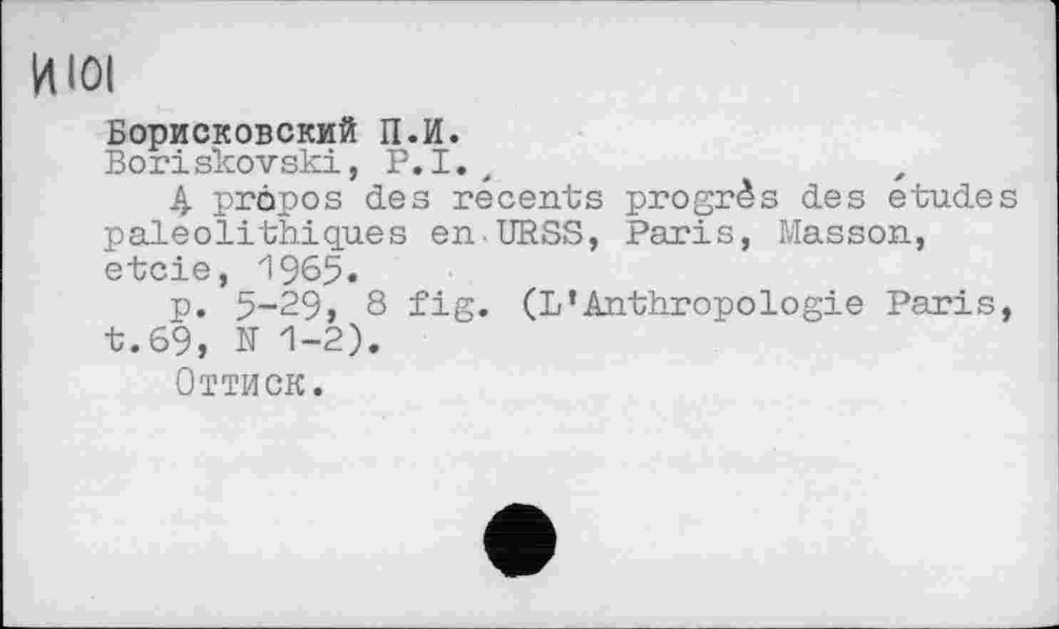 ﻿И loi
Борисковский П.И.
Boriskovski, P.I.,
4 propos des recents progrès des etudes paléolithiques en.URSS, Paris, Masson, etcie,_1965.
p. 5-29, 8 fig. (L’Anthropologie Paris, t.69, N 1-2).
Оттиск.